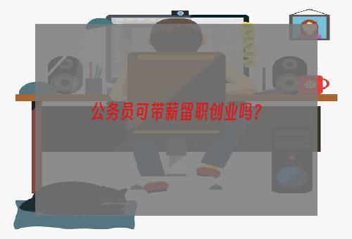 公务员可带薪留职创业吗？