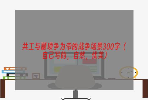 共工与颛顼争为帝的战争场景300字（自己写的，自然，优美）