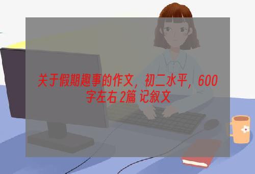 关于假期趣事的作文，初二水平，600字左右 2篇 记叙文