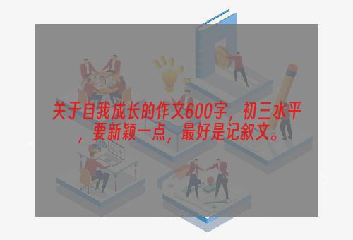 关于自我成长的作文600字，初三水平，要新颖一点，最好是记叙文。