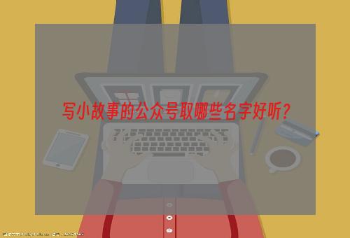 写小故事的公众号取哪些名字好听？