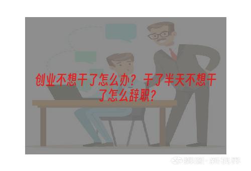 创业不想干了怎么办？ 干了半天不想干了怎么辞职？