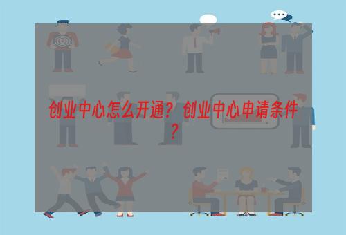 创业中心怎么开通？ 创业中心申请条件？