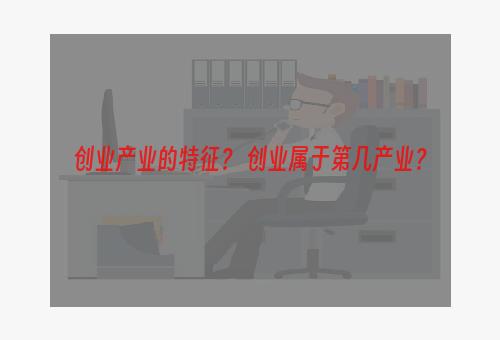 创业产业的特征？ 创业属于第几产业？