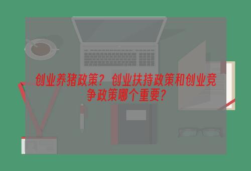 创业养猪政策？ 创业扶持政策和创业竞争政策哪个重要？