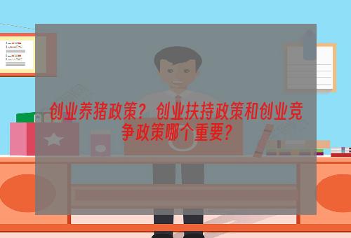 创业养猪政策？ 创业扶持政策和创业竞争政策哪个重要？