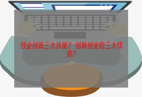 创业创新三大技能？ 创新创业的三大优势？