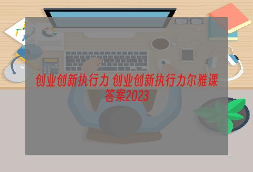 创业创新执行力 创业创新执行力尔雅课答案2023