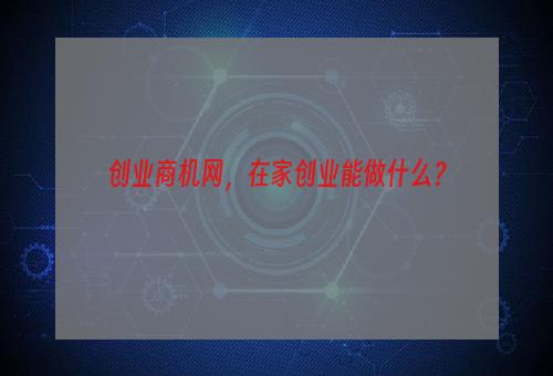 创业商机网，在家创业能做什么？