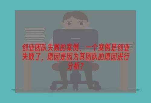 创业团队失败的案例，一个案例是创业失败了，原因是因为其团队的原因进行分析？