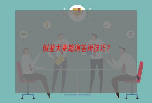 创业大赛路演答辩技巧？