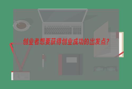 创业者想要获得创业成功的出发点？