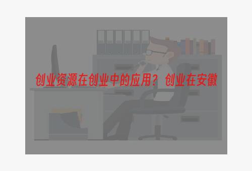 创业资源在创业中的应用？ 创业在安徽