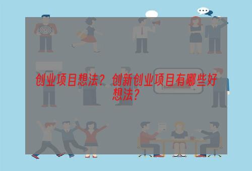 创业项目想法？ 创新创业项目有哪些好想法？