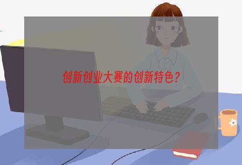 创新创业大赛的创新特色？