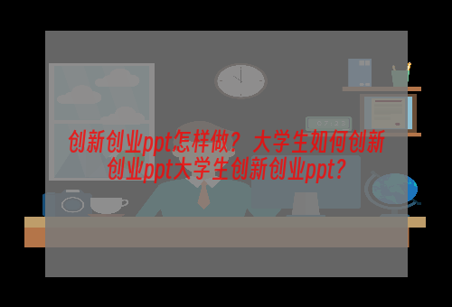 创新创业ppt怎样做？ 大学生如何创新创业ppt大学生创新创业ppt？