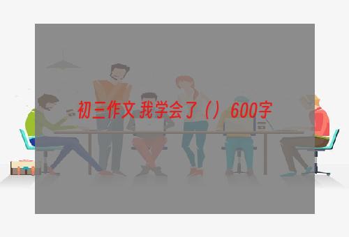 初三作文 我学会了（） 600字