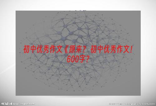 初中优秀作文《原来？ 初中优秀作文！600字？