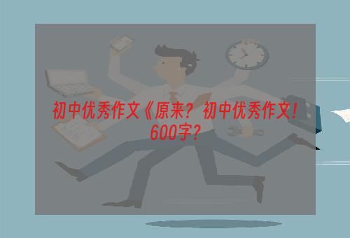 初中优秀作文《原来？ 初中优秀作文！600字？