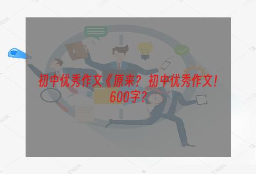 初中优秀作文《原来？ 初中优秀作文！600字？