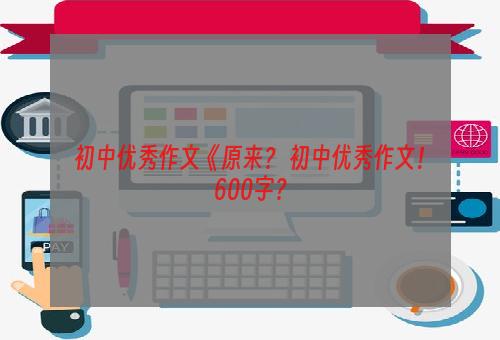 初中优秀作文《原来？ 初中优秀作文！600字？