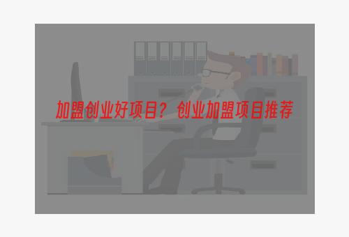 加盟创业好项目？ 创业加盟项目推荐