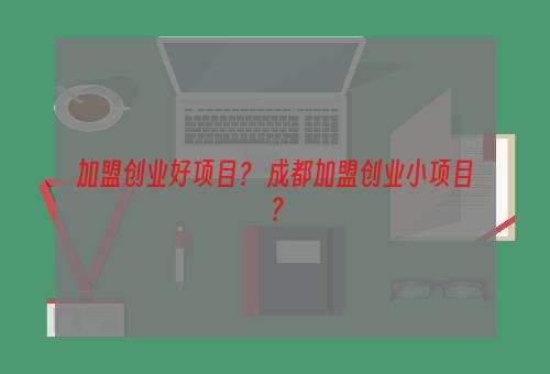 加盟创业好项目？ 成都加盟创业小项目？