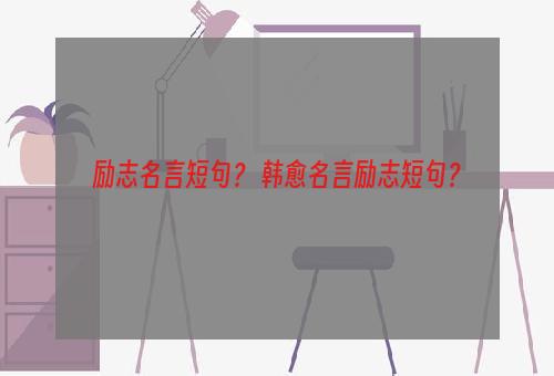 励志名言短句？ 韩愈名言励志短句？