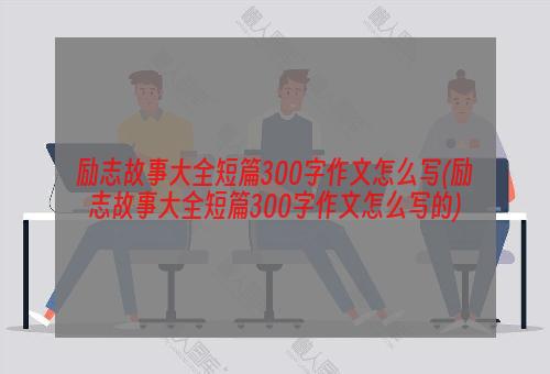 励志故事大全短篇300字作文怎么写(励志故事大全短篇300字作文怎么写的)