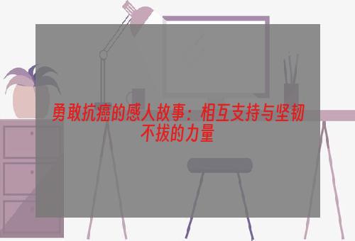 勇敢抗癌的感人故事：相互支持与坚韧不拔的力量