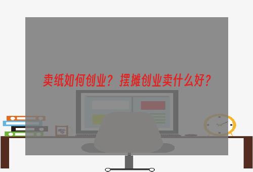 卖纸如何创业？ 摆摊创业卖什么好？