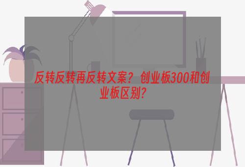 反转反转再反转文案？ 创业板300和创业板区别？