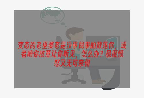 变态的老巫婆老是没事找事的数落你，或者喃你故意让你听见，怎么办？极度愤怒又无可奈何