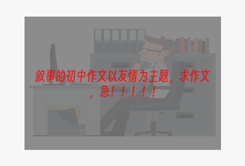 叙事的初中作文以友情为主题，求作文，急！！！！！