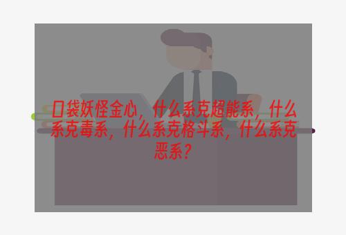 口袋妖怪金心，什么系克超能系，什么系克毒系，什么系克格斗系，什么系克恶系？