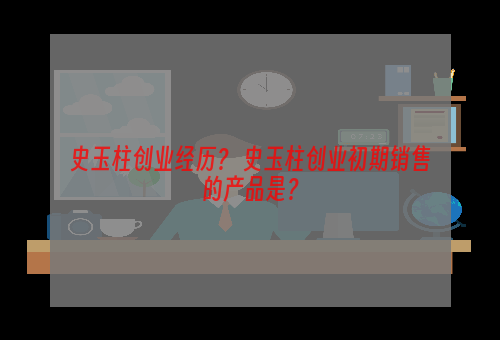 史玉柱创业经历？ 史玉柱创业初期销售的产品是？