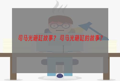 司马光砸缸故事？ 司马光砸缸的故事？