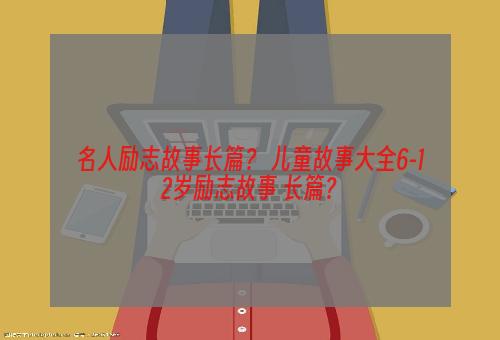 名人励志故事长篇？ 儿童故事大全6-12岁励志故事 长篇？