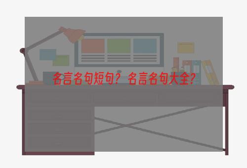 名言名句短句？ 名言名句大全？