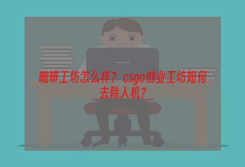 咖啡工坊怎么样？ csgo创业工坊如何去除人机？