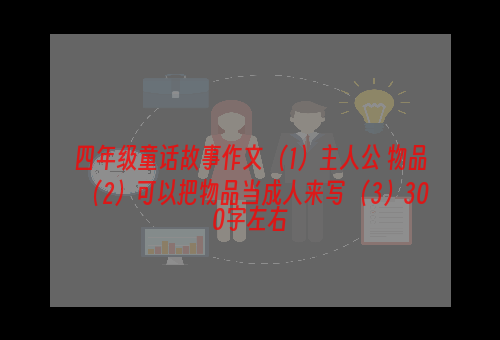 四年级童话故事作文 （1）主人公 物品（2）可以把物品当成人来写 （3）300字左右