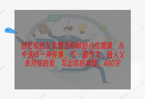 回忆你的父亲曾为你做的点点滴滴，从中选择一两件事，写一篇作文，融入父亲对你的爱，写出你的真情。400字