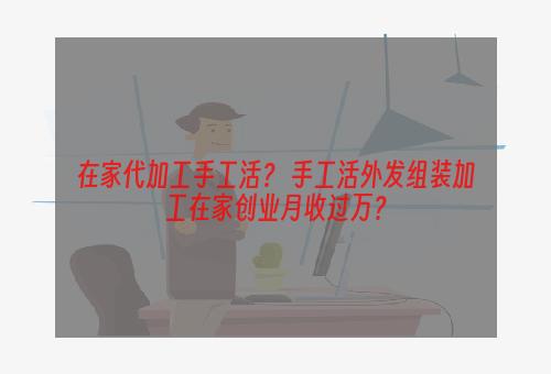 在家代加工手工活？ 手工活外发组装加工在家创业月收过万？