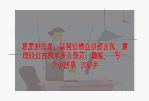 复原的恐龙、猛犸仿佛在引颈长吼，重现的远古林木多么葱茏、幽雅，   写一个小故事   300字