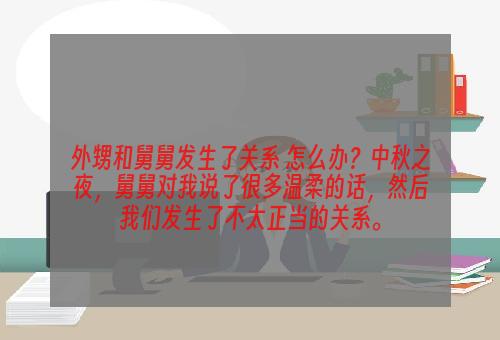 外甥和舅舅发生了关系 怎么办？中秋之夜，舅舅对我说了很多温柔的话，然后我们发生了不太正当的关系。