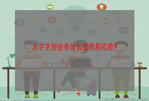 大学生创业有什么优势和劣势？