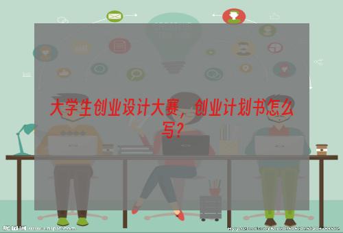 大学生创业设计大赛，创业计划书怎么写？