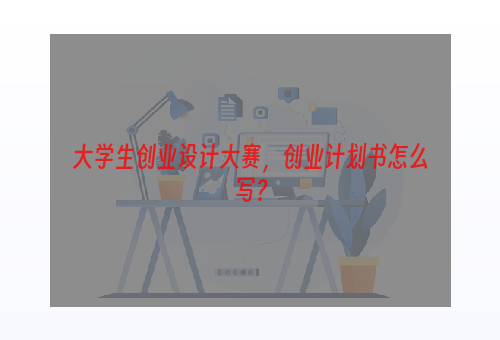 大学生创业设计大赛，创业计划书怎么写？