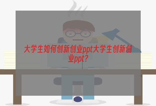 大学生如何创新创业ppt大学生创新创业ppt？