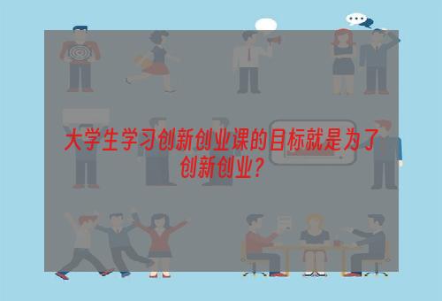 大学生学习创新创业课的目标就是为了创新创业？